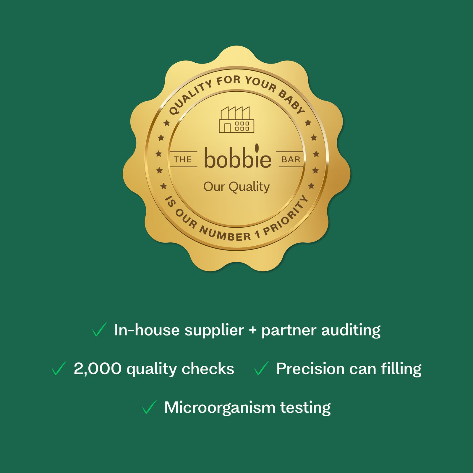 Quality for your baby. The Bobbie Bar (our quality) is our number 1 priority. In house supplier + partner auditing + 2000 quality checks, precision can filling, microorganism testing